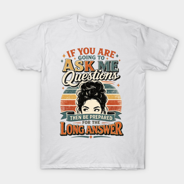 If you are going to ask me questions then be prepared for the long answer - funny T-Shirt