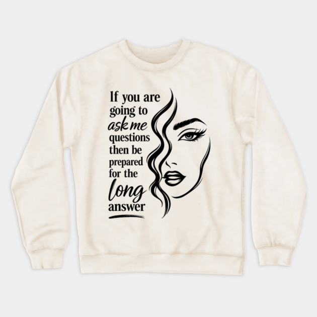 If you are going to ask me questions then be prepared for the long answer Crewneck Sweatshirt