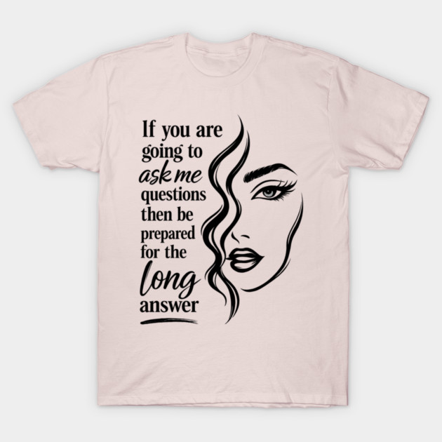 If you are going to ask me questions then be prepared for the long answer T-Shirt
